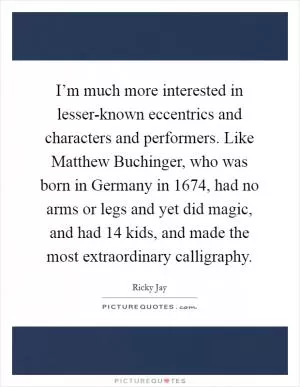 I’m much more interested in lesser-known eccentrics and characters and performers. Like Matthew Buchinger, who was born in Germany in 1674, had no arms or legs and yet did magic, and had 14 kids, and made the most extraordinary calligraphy Picture Quote #1