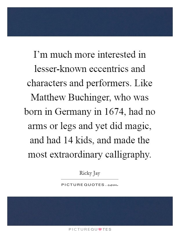 I'm much more interested in lesser-known eccentrics and characters and performers. Like Matthew Buchinger, who was born in Germany in 1674, had no arms or legs and yet did magic, and had 14 kids, and made the most extraordinary calligraphy. Picture Quote #1