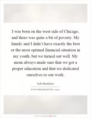 I was born on the west side of Chicago, and there was quite a bit of poverty. My family and I didn’t have exactly the best or the most optimal financial situation in my youth, but we turned out well. My mom always made sure that we got a proper education and that we dedicated ourselves to our work Picture Quote #1