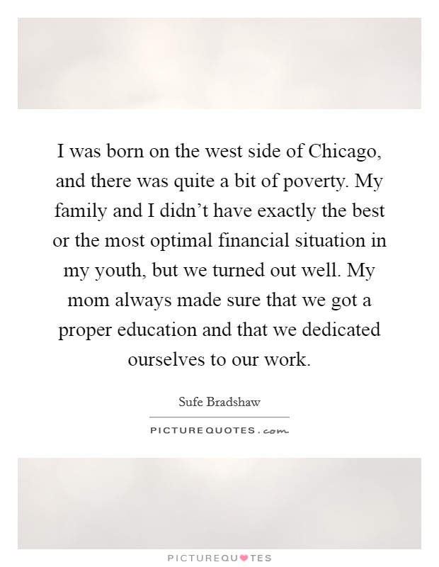 I was born on the west side of Chicago, and there was quite a bit of poverty. My family and I didn't have exactly the best or the most optimal financial situation in my youth, but we turned out well. My mom always made sure that we got a proper education and that we dedicated ourselves to our work. Picture Quote #1