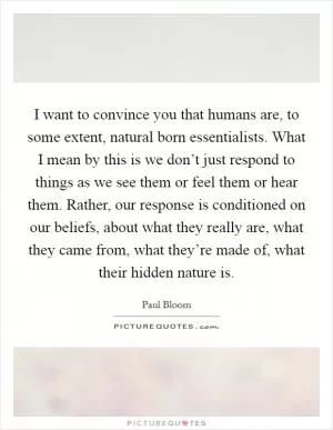 I want to convince you that humans are, to some extent, natural born essentialists. What I mean by this is we don’t just respond to things as we see them or feel them or hear them. Rather, our response is conditioned on our beliefs, about what they really are, what they came from, what they’re made of, what their hidden nature is Picture Quote #1