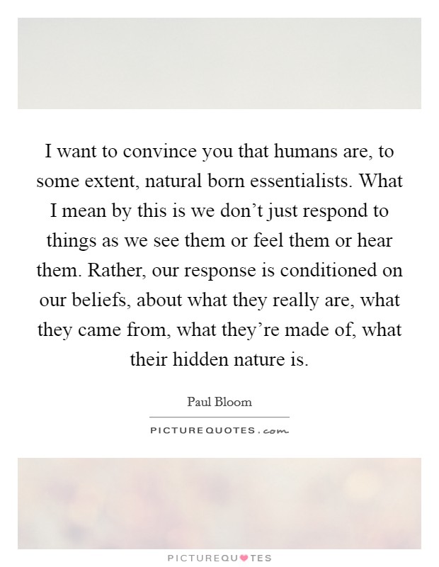 I want to convince you that humans are, to some extent, natural born essentialists. What I mean by this is we don't just respond to things as we see them or feel them or hear them. Rather, our response is conditioned on our beliefs, about what they really are, what they came from, what they're made of, what their hidden nature is. Picture Quote #1