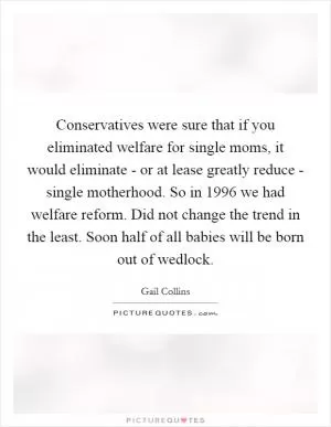 Conservatives were sure that if you eliminated welfare for single moms, it would eliminate - or at lease greatly reduce - single motherhood. So in 1996 we had welfare reform. Did not change the trend in the least. Soon half of all babies will be born out of wedlock Picture Quote #1