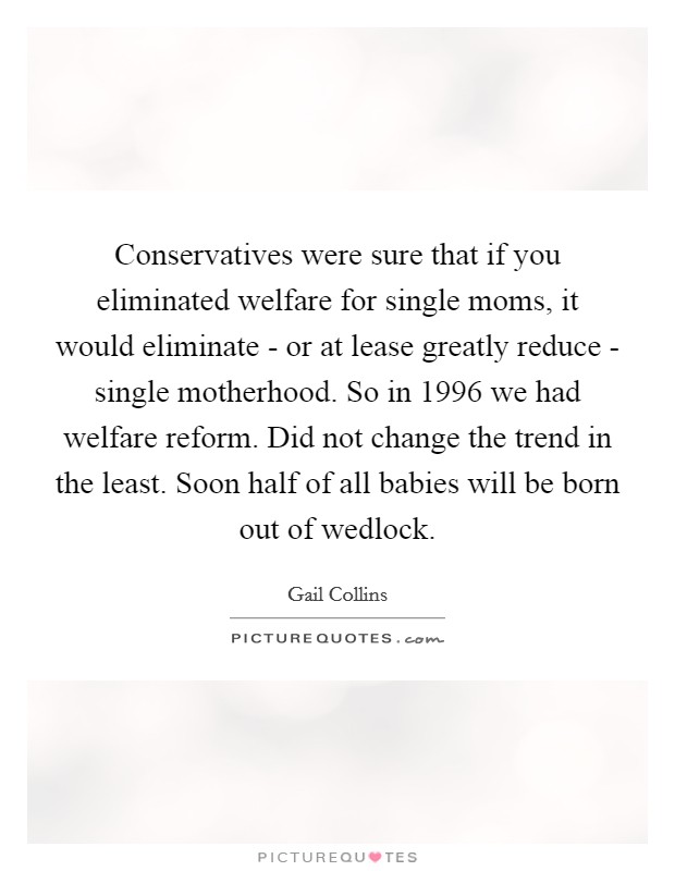 Conservatives were sure that if you eliminated welfare for single moms, it would eliminate - or at lease greatly reduce - single motherhood. So in 1996 we had welfare reform. Did not change the trend in the least. Soon half of all babies will be born out of wedlock. Picture Quote #1