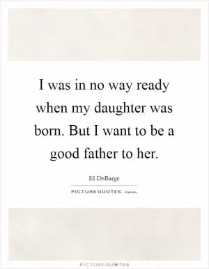 I was in no way ready when my daughter was born. But I want to be a good father to her Picture Quote #1