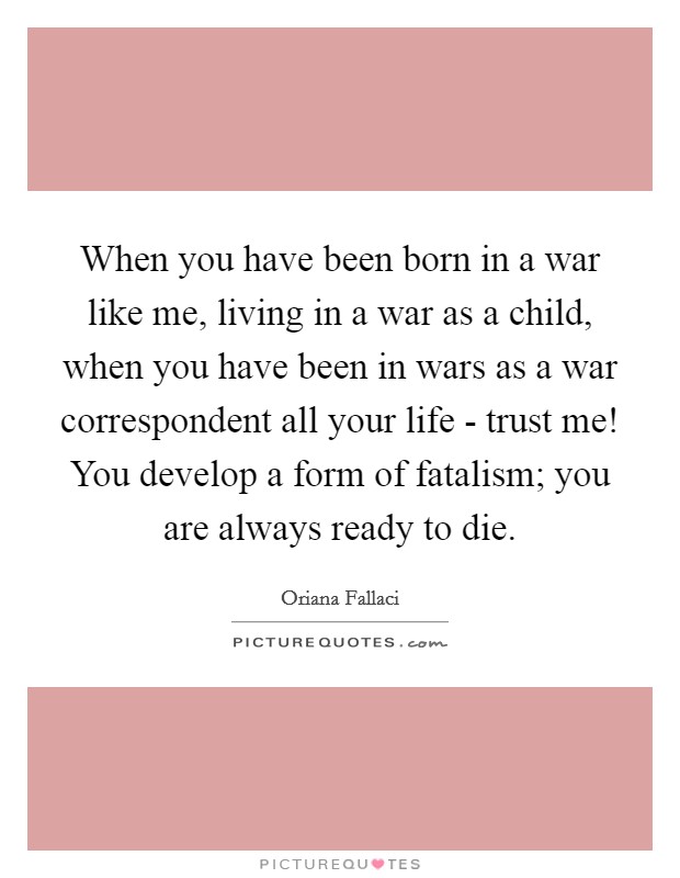 When you have been born in a war like me, living in a war as a child, when you have been in wars as a war correspondent all your life - trust me! You develop a form of fatalism; you are always ready to die. Picture Quote #1