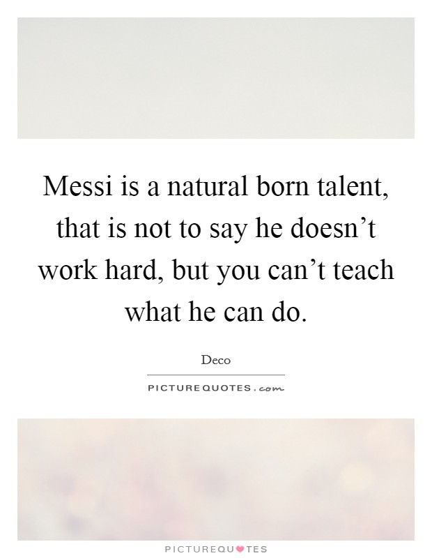 Messi is a natural born talent, that is not to say he doesn't work hard, but you can't teach what he can do. Picture Quote #1