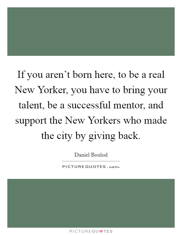 If you aren't born here, to be a real New Yorker, you have to bring your talent, be a successful mentor, and support the New Yorkers who made the city by giving back. Picture Quote #1