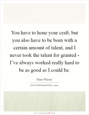 You have to hone your craft, but you also have to be born with a certain amount of talent, and I never took the talent for granted - I’ve always worked really hard to be as good as I could be Picture Quote #1