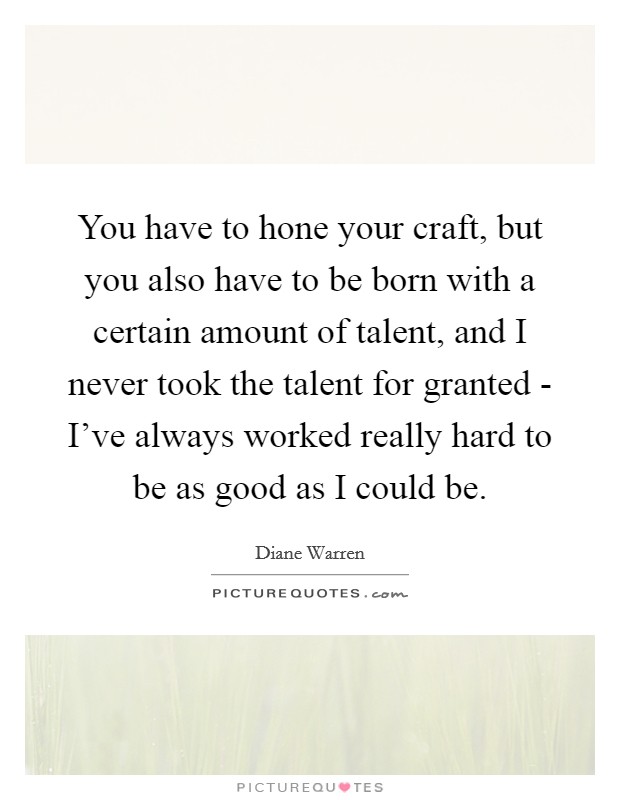 You have to hone your craft, but you also have to be born with a certain amount of talent, and I never took the talent for granted - I've always worked really hard to be as good as I could be. Picture Quote #1