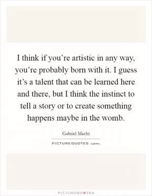 I think if you’re artistic in any way, you’re probably born with it. I guess it’s a talent that can be learned here and there, but I think the instinct to tell a story or to create something happens maybe in the womb Picture Quote #1