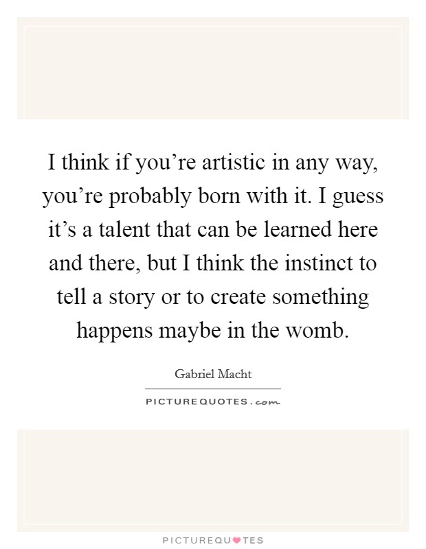 I think if you're artistic in any way, you're probably born with it. I guess it's a talent that can be learned here and there, but I think the instinct to tell a story or to create something happens maybe in the womb. Picture Quote #1