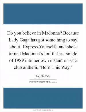 Do you believe in Madonna? Because Lady Gaga has got something to say about ‘Express Yourself,’ and she’s turned Madonna’s fourth-best single of 1989 into her own instant-classic club anthem, ‘Born This Way.’ Picture Quote #1