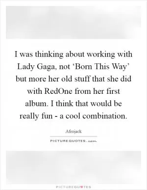 I was thinking about working with Lady Gaga, not ‘Born This Way’ but more her old stuff that she did with RedOne from her first album. I think that would be really fun - a cool combination Picture Quote #1
