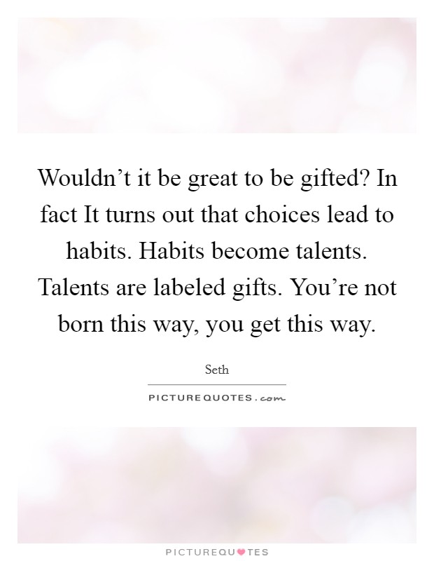 Wouldn't it be great to be gifted? In fact It turns out that choices lead to habits. Habits become talents. Talents are labeled gifts. You're not born this way, you get this way. Picture Quote #1