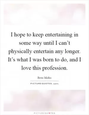 I hope to keep entertaining in some way until I can’t physically entertain any longer. It’s what I was born to do, and I love this profession Picture Quote #1