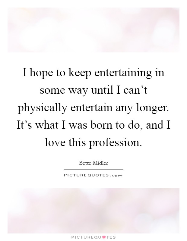 I hope to keep entertaining in some way until I can't physically entertain any longer. It's what I was born to do, and I love this profession. Picture Quote #1