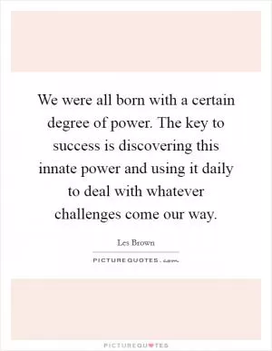 We were all born with a certain degree of power. The key to success is discovering this innate power and using it daily to deal with whatever challenges come our way Picture Quote #1