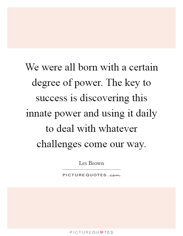 We were all born with a certain degree of power. The key to success is discovering this innate power and using it daily to deal with whatever challenges come our way. Picture Quote #1