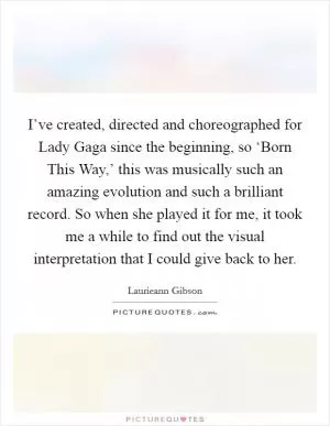 I’ve created, directed and choreographed for Lady Gaga since the beginning, so ‘Born This Way,’ this was musically such an amazing evolution and such a brilliant record. So when she played it for me, it took me a while to find out the visual interpretation that I could give back to her Picture Quote #1
