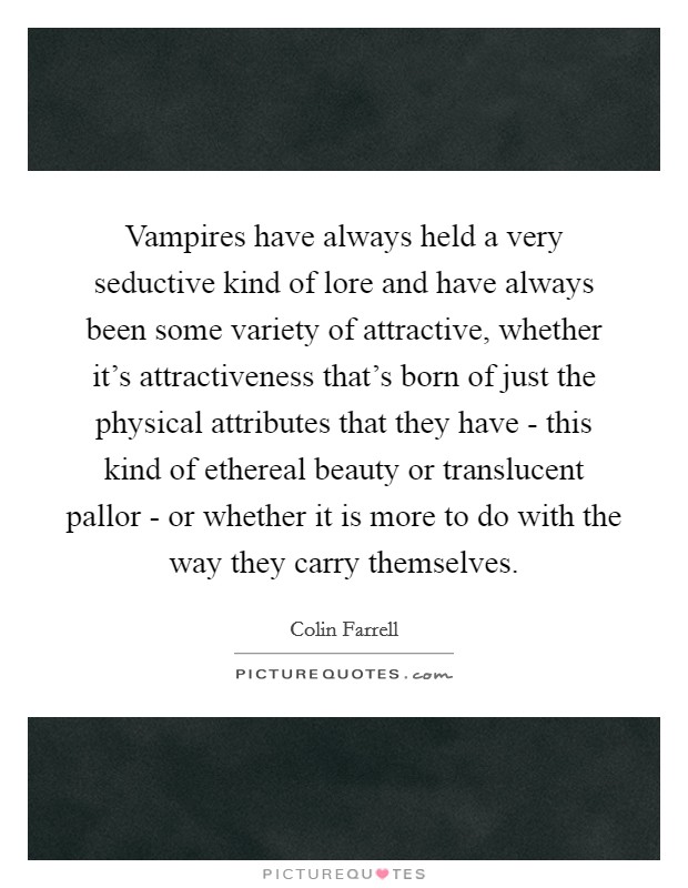 Vampires have always held a very seductive kind of lore and have always been some variety of attractive, whether it's attractiveness that's born of just the physical attributes that they have - this kind of ethereal beauty or translucent pallor - or whether it is more to do with the way they carry themselves. Picture Quote #1