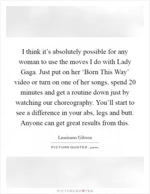 I think it’s absolutely possible for any woman to use the moves I do with Lady Gaga. Just put on her ‘Born This Way’ video or turn on one of her songs, spend 20 minutes and get a routine down just by watching our choreography. You’ll start to see a difference in your abs, legs and butt. Anyone can get great results from this Picture Quote #1