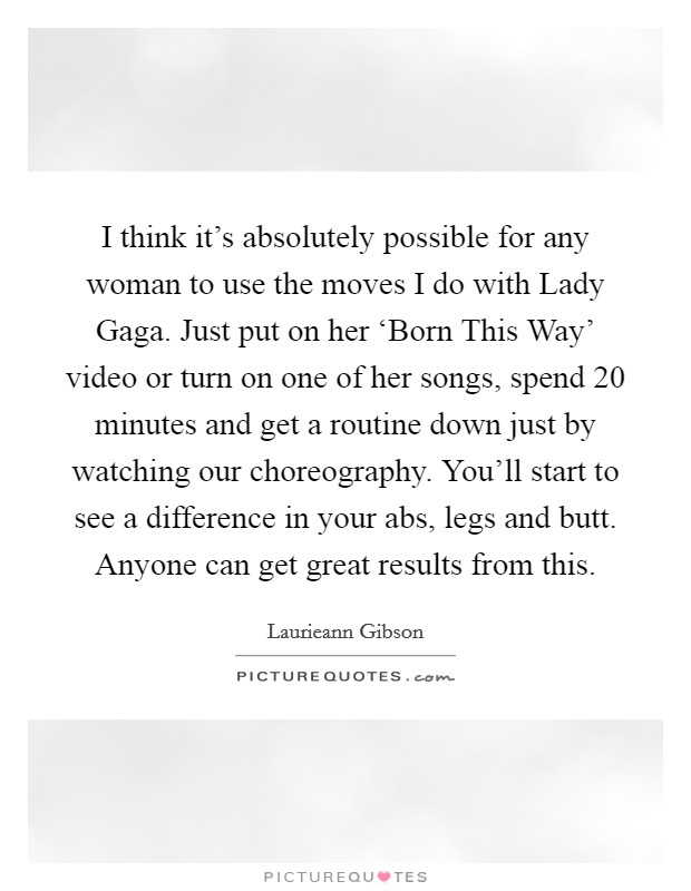 I think it's absolutely possible for any woman to use the moves I do with Lady Gaga. Just put on her ‘Born This Way' video or turn on one of her songs, spend 20 minutes and get a routine down just by watching our choreography. You'll start to see a difference in your abs, legs and butt. Anyone can get great results from this. Picture Quote #1