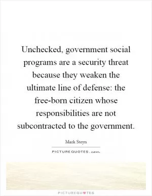 Unchecked, government social programs are a security threat because they weaken the ultimate line of defense: the free-born citizen whose responsibilities are not subcontracted to the government Picture Quote #1