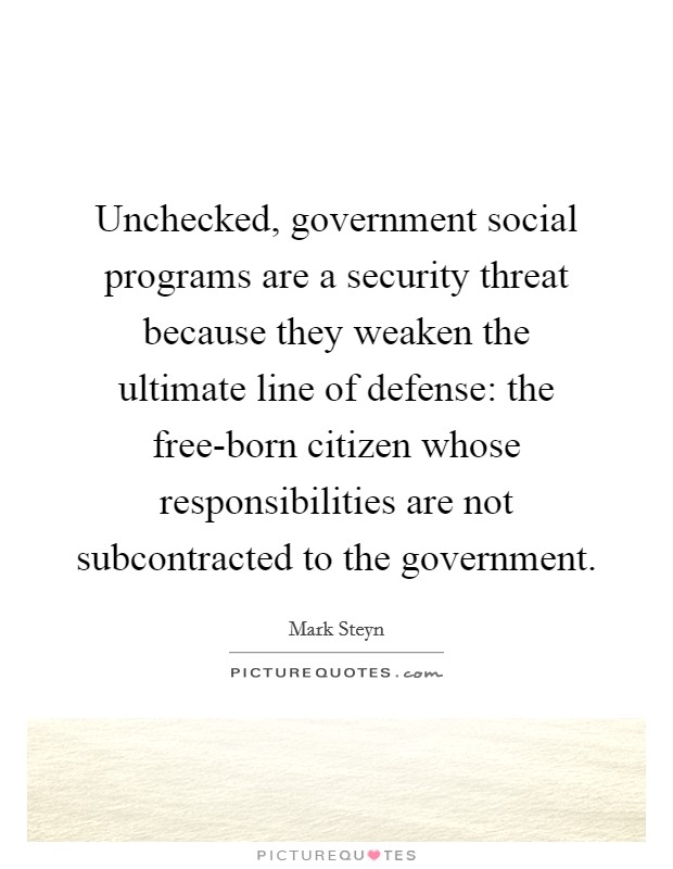 Unchecked, government social programs are a security threat because they weaken the ultimate line of defense: the free-born citizen whose responsibilities are not subcontracted to the government. Picture Quote #1