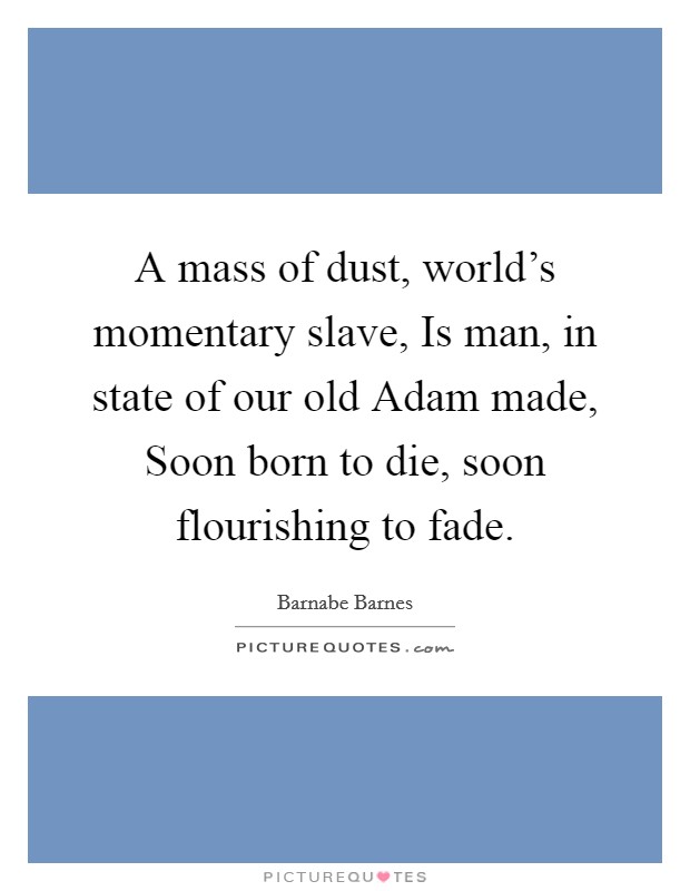 A mass of dust, world's momentary slave, Is man, in state of our old Adam made, Soon born to die, soon flourishing to fade. Picture Quote #1