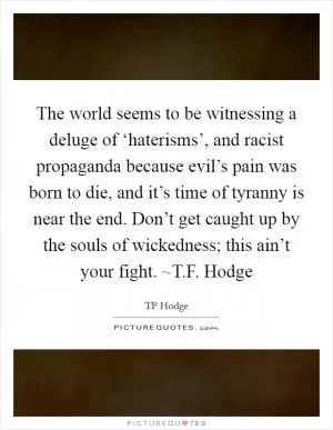 The world seems to be witnessing a deluge of ‘haterisms’, and racist propaganda because evil’s pain was born to die, and it’s time of tyranny is near the end. Don’t get caught up by the souls of wickedness; this ain’t your fight. ~T.F. Hodge Picture Quote #1