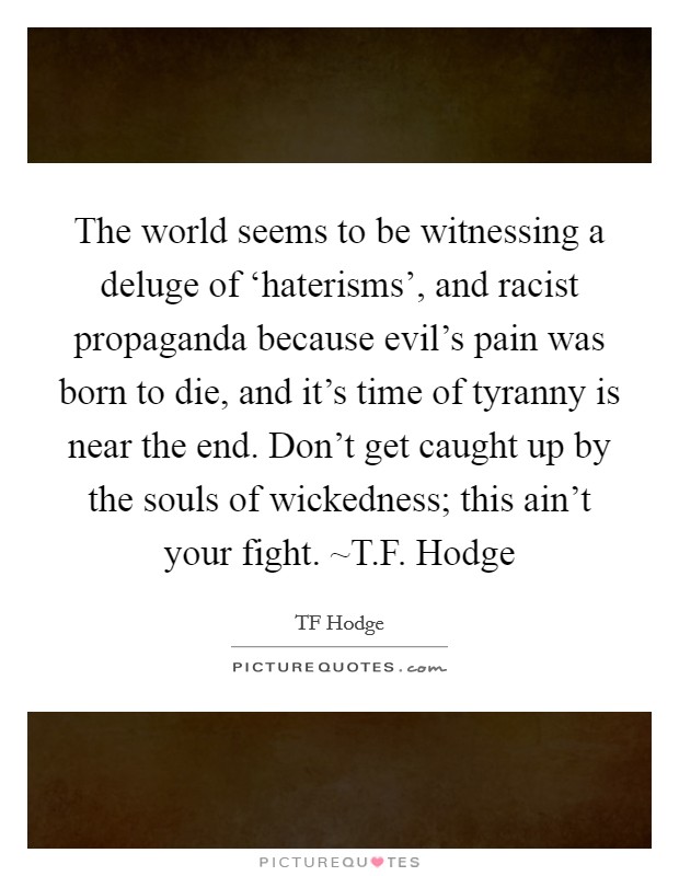 The world seems to be witnessing a deluge of ‘haterisms', and racist propaganda because evil's pain was born to die, and it's time of tyranny is near the end. Don't get caught up by the souls of wickedness; this ain't your fight. ~T.F. Hodge Picture Quote #1