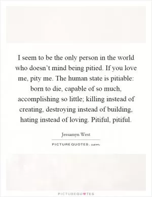 I seem to be the only person in the world who doesn’t mind being pitied. If you love me, pity me. The human state is pitiable: born to die, capable of so much, accomplishing so little; killing instead of creating, destroying instead of building, hating instead of loving. Pitiful, pitiful Picture Quote #1