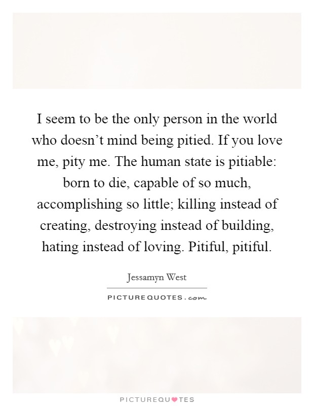 I seem to be the only person in the world who doesn't mind being pitied. If you love me, pity me. The human state is pitiable: born to die, capable of so much, accomplishing so little; killing instead of creating, destroying instead of building, hating instead of loving. Pitiful, pitiful. Picture Quote #1