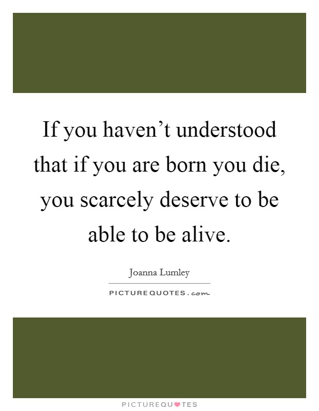 If you haven't understood that if you are born you die, you scarcely deserve to be able to be alive. Picture Quote #1