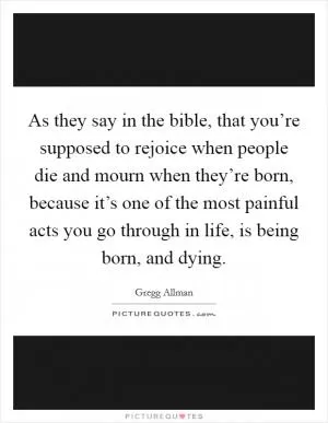 As they say in the bible, that you’re supposed to rejoice when people die and mourn when they’re born, because it’s one of the most painful acts you go through in life, is being born, and dying Picture Quote #1