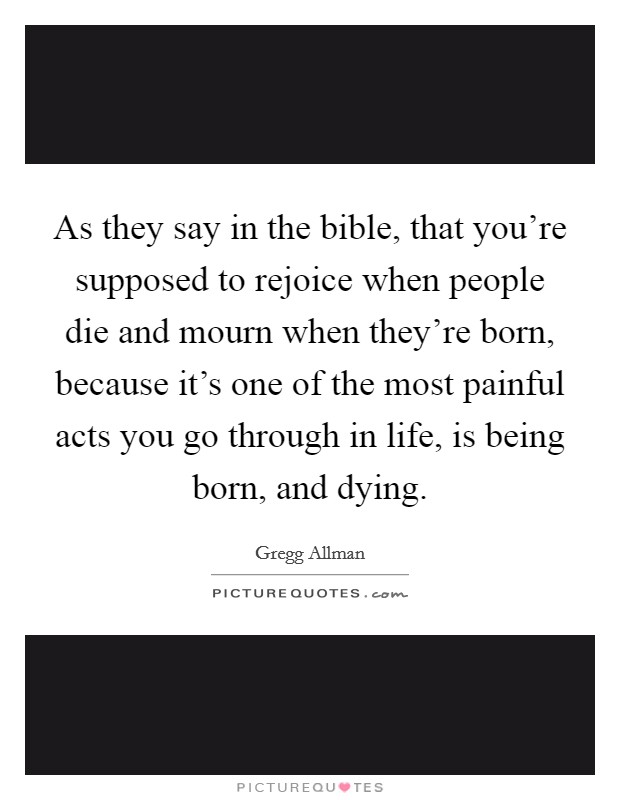 As they say in the bible, that you're supposed to rejoice when people die and mourn when they're born, because it's one of the most painful acts you go through in life, is being born, and dying. Picture Quote #1