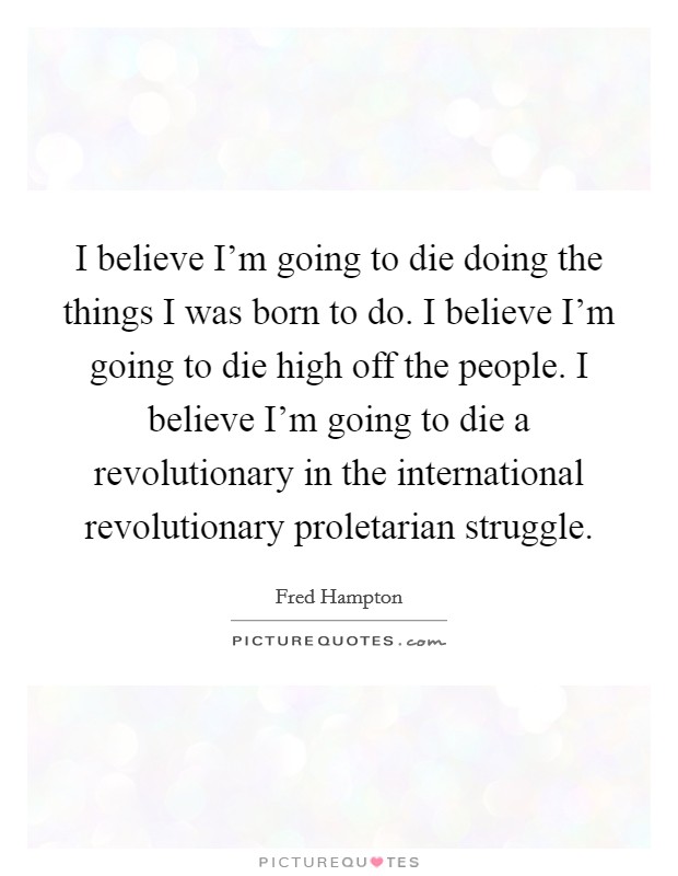 I believe I'm going to die doing the things I was born to do. I believe I'm going to die high off the people. I believe I'm going to die a revolutionary in the international revolutionary proletarian struggle. Picture Quote #1