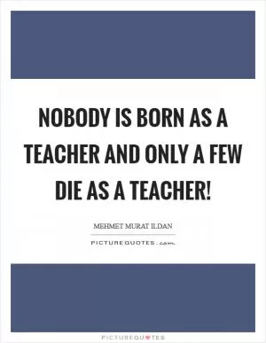Nobody is born as a teacher and only a few die as a teacher! Picture Quote #1