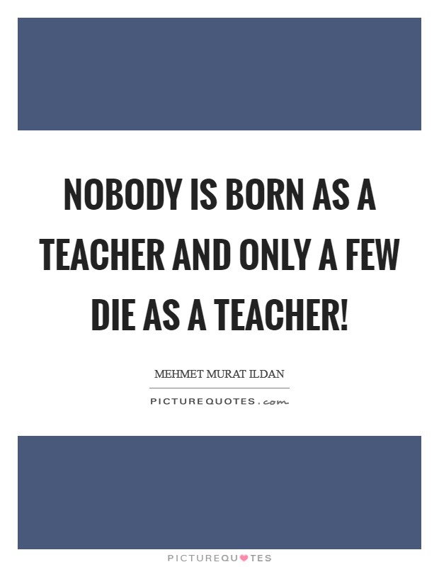 Nobody is born as a teacher and only a few die as a teacher! Picture Quote #1