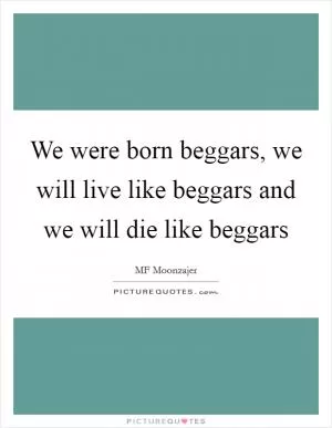 We were born beggars, we will live like beggars and we will die like beggars Picture Quote #1