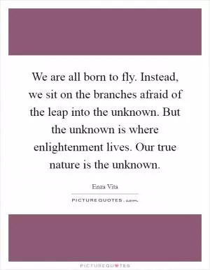 We are all born to fly. Instead, we sit on the branches afraid of the leap into the unknown. But the unknown is where enlightenment lives. Our true nature is the unknown Picture Quote #1