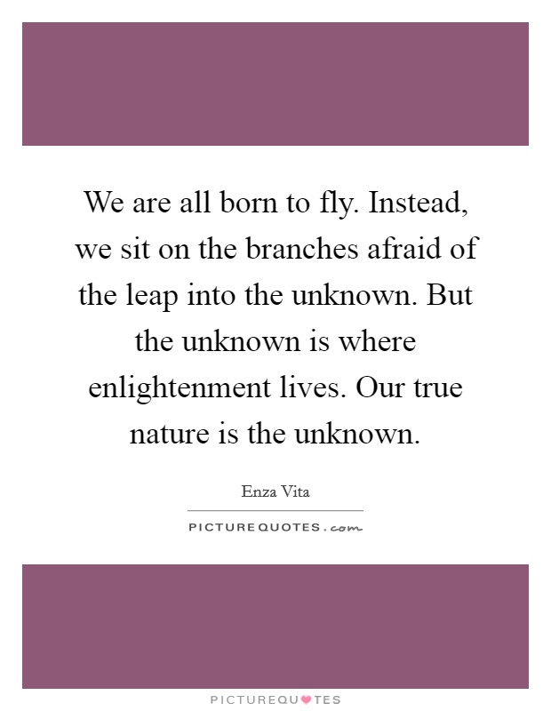 We are all born to fly. Instead, we sit on the branches afraid of the leap into the unknown. But the unknown is where enlightenment lives. Our true nature is the unknown. Picture Quote #1