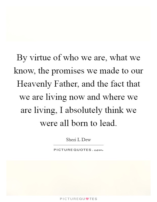 By virtue of who we are, what we know, the promises we made to our Heavenly Father, and the fact that we are living now and where we are living, I absolutely think we were all born to lead. Picture Quote #1