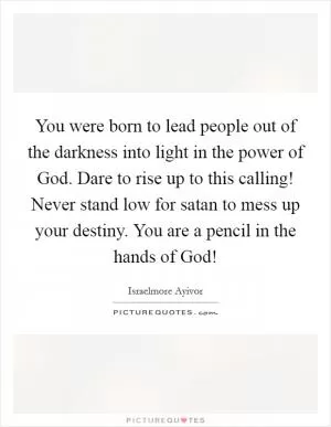 You were born to lead people out of the darkness into light in the power of God. Dare to rise up to this calling! Never stand low for satan to mess up your destiny. You are a pencil in the hands of God! Picture Quote #1