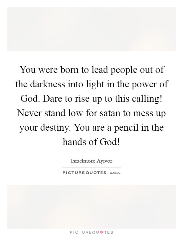 You were born to lead people out of the darkness into light in the power of God. Dare to rise up to this calling! Never stand low for satan to mess up your destiny. You are a pencil in the hands of God! Picture Quote #1