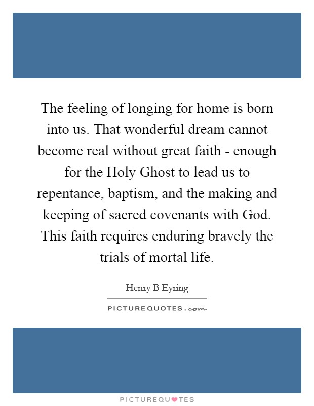 The feeling of longing for home is born into us. That wonderful dream cannot become real without great faith - enough for the Holy Ghost to lead us to repentance, baptism, and the making and keeping of sacred covenants with God. This faith requires enduring bravely the trials of mortal life. Picture Quote #1