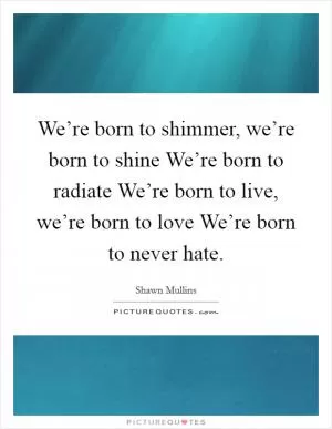 We’re born to shimmer, we’re born to shine We’re born to radiate We’re born to live, we’re born to love We’re born to never hate Picture Quote #1