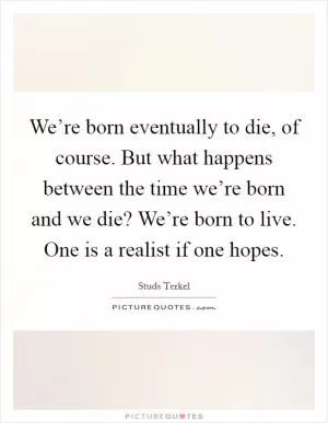 We’re born eventually to die, of course. But what happens between the time we’re born and we die? We’re born to live. One is a realist if one hopes Picture Quote #1