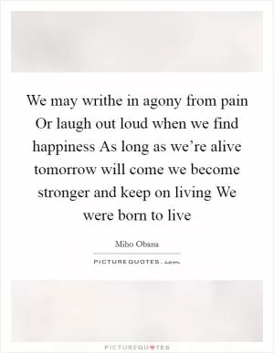 We may writhe in agony from pain Or laugh out loud when we find happiness As long as we’re alive tomorrow will come we become stronger and keep on living We were born to live Picture Quote #1